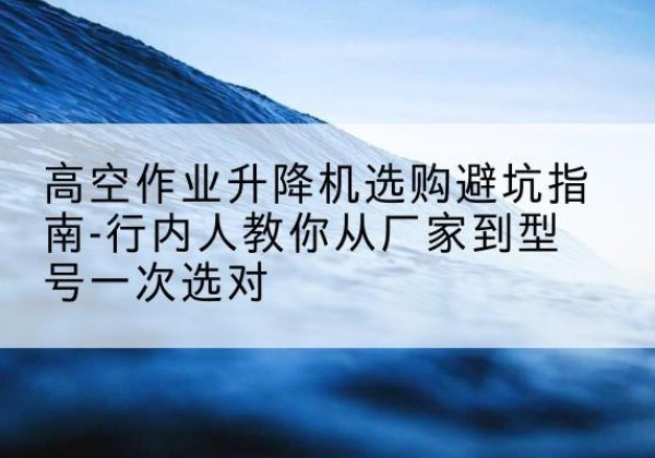 太仓升降平台厂家-高空作业升降机选购避坑指南-行内人教你从厂家到型号一次选对