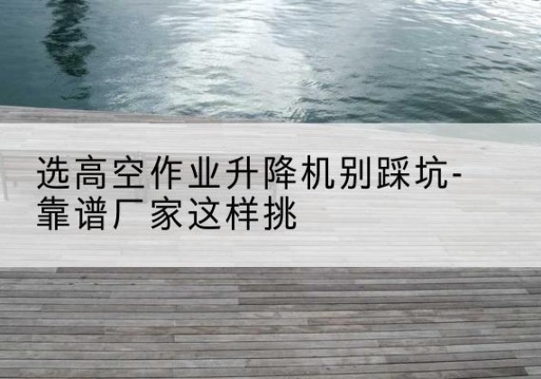 太仓剪叉式升降机厂家-选高空作业升降机别踩坑-靠谱厂家这样挑