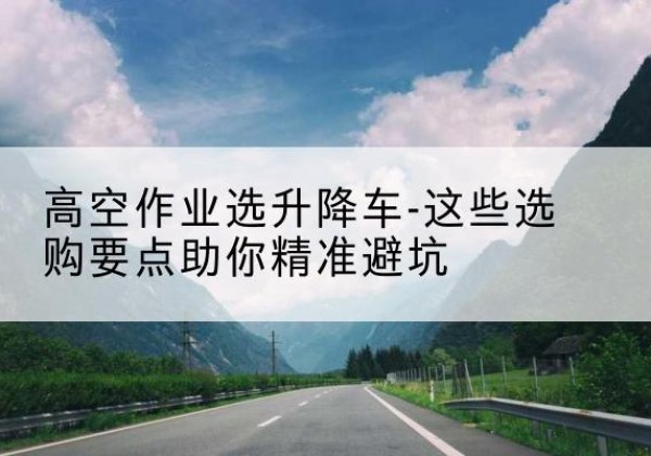 太仓升降车厂家-高空作业选升降车-这些选购要点助你*避坑