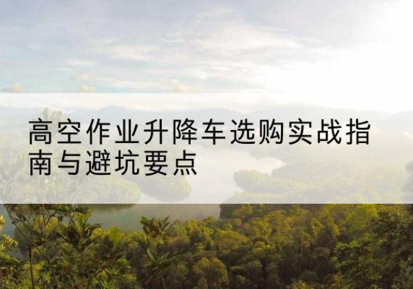 太仓升降车怎么选-高空作业升降车选购实战指南与避坑要点