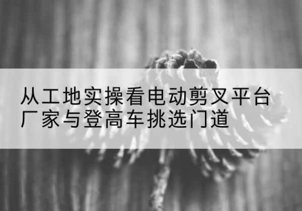太仓电动剪叉升降平台厂家-从工地实操看电动剪叉平台厂家与登高车挑选门道