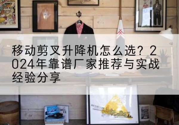 太仓升降平台厂家推荐-移动剪叉升降机怎么选？2024年靠谱厂家推荐与实战经验分享