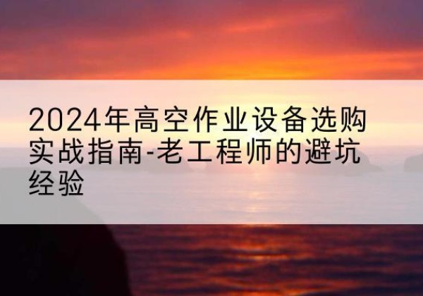 太仓高空作业升降机厂家推荐-2024年高空作业设备选购实战指南-老工程师的避坑经验
